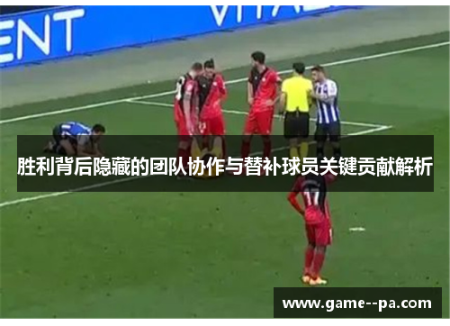 胜利背后隐藏的团队协作与替补球员关键贡献解析