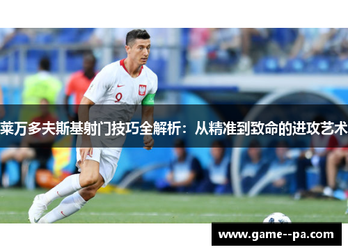 莱万多夫斯基射门技巧全解析：从精准到致命的进攻艺术