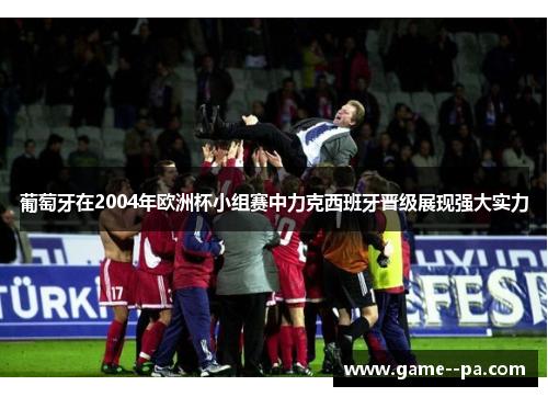 葡萄牙在2004年欧洲杯小组赛中力克西班牙晋级展现强大实力