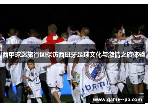 西甲球迷旅行团探访西班牙足球文化与激情之旅体验