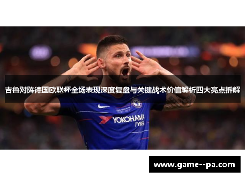 吉鲁对阵德国欧联杯全场表现深度复盘与关键战术价值解析四大亮点拆解