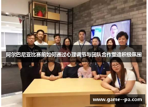 阿尔巴尼亚比赛前如何通过心理调节与团队合作塑造积极氛围