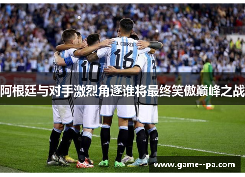 阿根廷与对手激烈角逐谁将最终笑傲巅峰之战