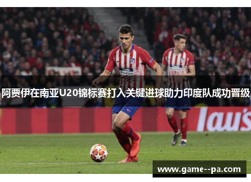 阿贾伊在南亚U20锦标赛打入关键进球助力印度队成功晋级