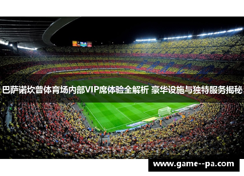 巴萨诺坎普体育场内部VIP席体验全解析 豪华设施与独特服务揭秘
