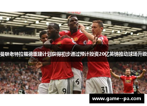 曼联老特拉福德重建计划获得初步通过预计投资20亿英镑推动球场升级