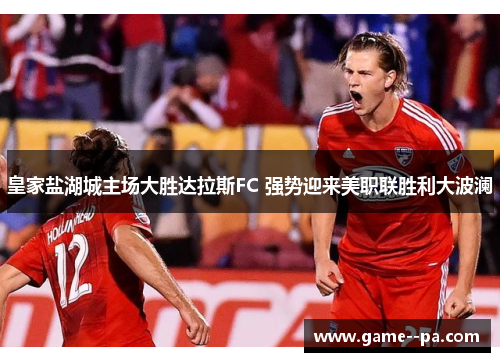 皇家盐湖城主场大胜达拉斯FC 强势迎来美职联胜利大波澜