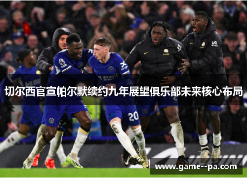 切尔西官宣帕尔默续约九年展望俱乐部未来核心布局