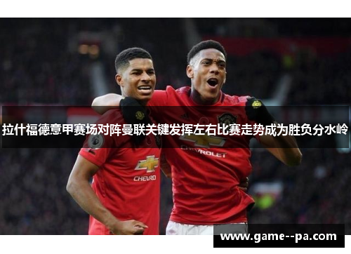 拉什福德意甲赛场对阵曼联关键发挥左右比赛走势成为胜负分水岭