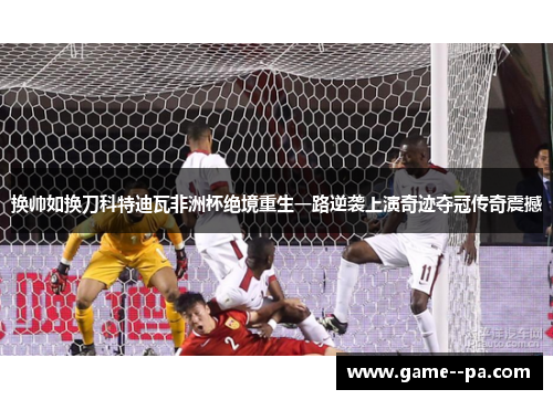 换帅如换刀科特迪瓦非洲杯绝境重生一路逆袭上演奇迹夺冠传奇震撼