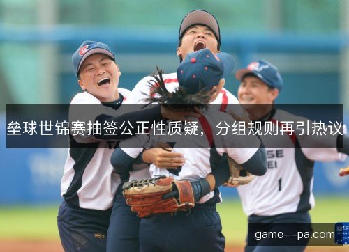 垒球世锦赛抽签公正性质疑，分组规则再引热议