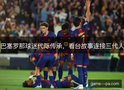 巴塞罗那球迷代际传承，看台故事连接三代人